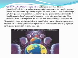  QUINTA GENERACION : (1982-1989) Cada vez se hace más difícil la
identificación de las generaciones de computadoras, porque los grandes avances y
nuevos descubrimientos ya no nos sorprenden como sucedió a mediados del siglo
XX. Hay quienes consideran que la cuarta y quinta generación han terminado, y
las ubican entre los años 1971-1984 la cuarta, y entre 1984-1990 la quinta. Ellos
consideran que la sexta generación está en desarrollo desde 1990 hasta la fecha.

Siguiendo la pista a los acontecimientos tecnológicos en materia de computación e
informática, podemos puntualizar algunas fechas y características de lo que podría
ser la quinta generación de computadoras.

 