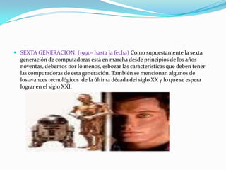  SEXTA GENERACION: (1990- hasta la fecha) Como supuestamente la sexta

generación de computadoras está en marcha desde principios de los años
noventas, debemos por lo menos, esbozar las características que deben tener
las computadoras de esta generación. También se mencionan algunos de
los avances tecnológicos de la última década del siglo XX y lo que se espera
lograr en el siglo XXI.

 