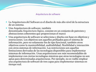 Arquitectura de software
 La Arquitectura del Software es el diseño de más alto nivel de la estructura

de un sistema.
 Una Arquitectura de software, también
denominada Arquitectura lógica, consiste en un conjunto de patrones y
abstracciones coherentes que proporcionan el marco
 Una arquitectura de software se selecciona y diseña con base en objetivos y
restricciones. Los objetivos son aquellos prefijados para el sistema de
información, pero no solamente los de tipo funcional, también otros
objetivos como la mantenibilidad, auditabilidad, flexibilidad e interacción
con otros sistemas de información. Las restricciones son aquellas
limitaciones derivadas de las tecnologías disponibles para implementar
sistemas de información. Unas arquitecturas son más recomendables de
implementar con ciertas tecnologías mientras que otras tecnologías no son
aptas para determinadas arquitecturas. Por ejemplo, no es viable emplear
una arquitectura de software de tres capas para implementar sistemas en
tiempo real.

 