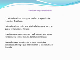 Arquitectura y funcionalidad

 La funcionalidad es en gran medida ortogonal a los
requisitos de calidad:
La funcionalidad es la capacidad del sistema de hacer lo
que se pretendía que hiciese;

Los sistemas se descomponen en elementos para lograr
variados propósitos, más allá de la funcionalidad:
Las opciones de arquitectura promueven ciertas
cualidades al tiempo que implementan la funcionalidad
deseada.

 