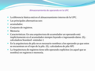 Almacenamiento de operando en la UPC
 La diferencia básica está en el almacenamiento interno de la UPC.
 Las principales alternativas son:
 acumulador.
 Conjunto de registros.
 Memoria

 Características: En una arquitectura de acumulador un operando está
implícitamente en el acumulador siempre leyendo e ingresando datos. (Ej.:
calculadora Standard -estándar-)
 En la arquitectura de pila no es necesario nombrar a los operando ya que estos
se encuentran en el tope de la pila. (Ej.: calculadora de pila HP)
 La Arquitectura de registros tiene sólo operando explícitos (es aquel que se
nombra) en registros o memoria.

 