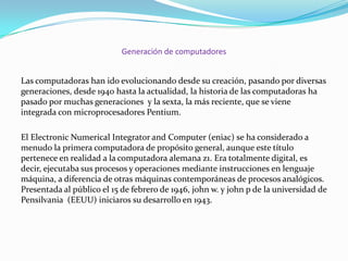 Generación de computadores
Las computadoras han ido evolucionando desde su creación, pasando por diversas
generaciones, desde 1940 hasta la actualidad, la historia de las computadoras ha
pasado por muchas generaciones y la sexta, la más reciente, que se viene
integrada con microprocesadores Pentium.
El Electronic Numerical Integrator and Computer (eniac) se ha considerado a
menudo la primera computadora de propósito general, aunque este título
pertenece en realidad a la computadora alemana z1. Era totalmente digital, es
decir, ejecutaba sus procesos y operaciones mediante instrucciones en lenguaje
máquina, a diferencia de otras máquinas contemporáneas de procesos analógicos.
Presentada al público el 15 de febrero de 1946, john w. y john p de la universidad de
Pensilvania (EEUU) iniciaros su desarrollo en 1943.

 