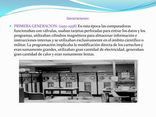 Generaciones:
 PRIMERA GENERACION: (1951-1958) En esta época las computadoras
funcionaban con válvulas, usaban tarjetas perforadas para entrar los datos y los
programas, utilizaban cilindros magnéticos para almacenar información e
instrucciones internas y se utilizaban exclusivamente en el ámbito científico o

militar. La programación implicaba la modificación directa de los cartuchos y
eran sumamente grandes, utilizaban gran cantidad de electricidad, generaban
gran cantidad de calor y eran sumamente lentas.

 