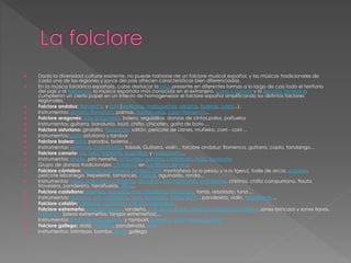  Dada la diversidad cultural existente, no puede hablarse de un folclore musical español, y las músicas tradicionales de
cada una de las regiones y zonas del país ofrecen características bien diferenciadas.
 En la música folclórica española, cabe destacar la jota, presente en diferentes formas a lo largo de casi todo el territorio
del país y al flamenco, la música española más conocida en el extranjero. Coros y Danzas y la Sección Femenina
cumplieron un cierto papel en un intento de homogeneizar el folclore español simplificando los distintos folclores
regionales.
 Folclore andaluz: flamenco, y jota (sevillanas, malagueñas, alegrías, bulerías, soleá...).
 Instrumentos: guitarra flamenca, palmas, castañuelas, cajón flamenco...
 Folclore aragonés: jota aragonesa, bolero, seguidillas, danzas de cintas,palos, pañuelos
 Instrumentos: guitarra, bandurria, laúd, chiflo, chicotén, gaita de boto ...
 Folclore asturiano: giraldilla, fandango, saltón, pericote de Llanes, muñeira, corri - corri ...
 Instrumentos:gaita asturiana y tambor
 Folclore balear: jota, parados, boleros...
 Instrumentos: xeremies, castañuelas, fobiols, Guitarra, violín... folclore andaluz: flamenco, guitarra, copla, fandango...
 Folclore canario: isa, folía, tajaraste, seguidillas y malagueña...
 Instrumentos: timple, pito herreño, chácaras, guitarra, contrabajo, laúd, bandurria
 Grupo de danzas tradicionales cántabras en Santillana del Mar.
 Folclore cántabro: tonada montañesa, picayos, jota montañesa (a lo pesau y a lo ligeru), baile de arcos, paloteo,
pericote lebaniego, trepeletré, romances, marzas, aguinaldo, ronda...
 Instrumentos: rabel, gaita astur-cántabra, alcurdión, pitu montañés, redoblante, chirimía, chifla campurriana, flauta
travesera, pandereta, tarrañuelas, silbu...
 Folclore castellano: paloteo, seguidilla, jota castellana, fandango, torrás, rebolada, tuna...
 Instrumentos: dulzaina, pito castellano, laúd, bandurria, rabel, gaita , pandereta, violín, redoblante ...
 Folclore catalán: sardana, contrapàs, ball plà, habaneras.
 Folclore extremeño: jota, fandango, rondeña, jota del triángulo, paleos, pindongo, perantón, sones brincaos y sones llanos,
flamenco (jaleos extremeños, tangos extremeños)...
 Instrumentos: flauta de tres agujeros y tamboril, guitarra, laúd, rabel, pandero
 Folclore gallego: alalá, muñeira, pandeirada, jota
 Instrumentos: birimbao, bombo, gaita gallega
 