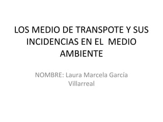 LOS MEDIO DE TRANSPOTE Y SUS
INCIDENCIAS EN EL MEDIO
AMBIENTE
NOMBRE: Laura Marcela García
Villarreal
 