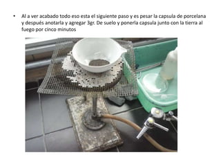 •   Al a ver acabado todo eso esta el siguiente paso y es pesar la capsula de porcelana
    y después anotarla y agregar 3gr. De suelo y ponerla capsula junto con la tierra al
    fuego por cinco minutos
 