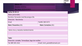 Marca: HP
Modelo: S5501la
No. Serie: 4CED1828GN
Fecha: 03-09-15
Datos personales:
Nombre: Fernando José Bocanegra Glz.
Dirección: Rancherías
Email Tel.891 969 0373
Mant. Preventivo ( X ) Mant. Correctivo ( X )
-tiene virus y necesita mantenimiento
Taller:
Dirección: comales, Tamaulipas, lago de mutilan
Tel. 899 305 2321 Email: mich_yairet@hotmail.com
FOLIO
01
 