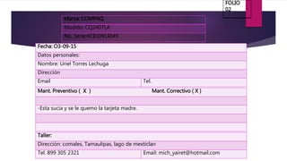 Marca: COMPAQ
Modelo: CQ2407LA
No. Serie:4CE0091RM9
Fecha: O3-09-15
Datos personales:
Nombre: Uriel Torres Lechuga
Dirección
Email Tel.
Mant. Preventivo ( X ) Mant. Correctivo ( X )
-Esta sucia y se le quemo la tarjeta madre.
Taller:
Dirección: comales, Tamaulipas, lago de mexticlan
Tel. 899 305 2321 Email: mich_yairet@hotmail.com
FOLIO
02
 