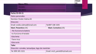 Marca: DELL
Modelo:
No. Serie:
Fecha: 03-09-15
Datos personales:
Nombre: Ovidio Vielma M.
Dirección
Email: ovidio.vielma@Gmail.com Tel.897 108 1505
Mant. Preventivo ( X ) Mant. Correctivo ( X )
- No funciona la bateria
-no funciona el teclado
-Esta lenta
-Tiene virus
-Esta sucia
Taller:
Dirección: comales, tamaulipas, lago de mexticlan
Tel. 899 305 2321 Email: mich_yairet@hotmail.com
FOLIO
03
 