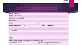 Marca: Dell
Modelo: Optiplex 330
No. Serie: 7CF50G1
Fecha: 17-09-15
Datos personales:
Nombre: Sergio Siller
Dirección:
Email
Mant. Preventivo ( x ) Mant. Correctivo ( )
- Esta sucia
Taller:
Dirección: comales, Tamaulipas, lago de mexticlan
Tel. 899 305 2321 Email: mich_yairet@hotmail.com
FOLIO
01
 