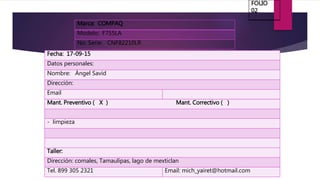 Marca: COMPAQ
Modelo: F755LA
No. Serie: CNF82210LR
Fecha: 17-09-15
Datos personales:
Nombre: Ángel Savid
Dirección:
Email
Mant. Preventivo ( X ) Mant. Correctivo ( )
- limpieza
Taller:
Dirección: comales, Tamaulipas, lago de mexticlan
Tel. 899 305 2321 Email: mich_yairet@hotmail.com
FOLIO
02
 