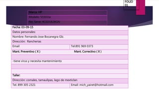 Marca: HP
Modelo: S5501la
No. Serie: 4CED1828GN
Fecha: 03-09-15
Datos personales:
Nombre: Fernando Jose Bocanegra Glz.
Dirección: Rancherias
Email Tel.891 969 0373
Mant. Preventivo ( X ) Mant. Correctivo ( X )
-tiene virus y necesita mantenimiento
Taller:
Dirección: comales, tamaulipas, lago de mexticlan
Tel. 899 305 2321 Email: mich_yairet@hotmail.com
FOLIO
01
 