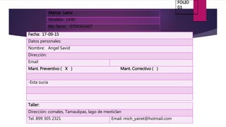 Marca: Lanix
Modelo: LX40
No. Serie: 0704365607
Fecha: 17-09-15
Datos personales:
Nombre: Angel Savid
Dirección:
Email
Mant. Preventivo ( X ) Mant. Correctivo ( )
-Esta sucia
Taller:
Dirección: comales, Tamaulipas, lago de mexticlan
Tel. 899 305 2321 Email: mich_yairet@hotmail.com
FOLIO
03
 