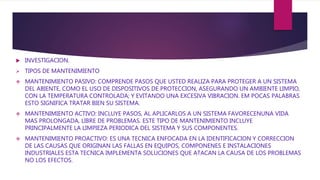  INVESTIGACION.
 TIPOS DE MANTENIMIENTO
 MANTENIMIENTO PASIVO: COMPRENDE PASOS QUE USTED REALIZA PARA PROTEGER A UN SISTEMA
DEL ABIENTE, COMO EL USO DE DISPOSITIVOS DE PROTECCION, ASEGURANDO UN AMBIENTE LIMPIO,
CON LA TEMPERATURA CONTROLADA; Y EVITANDO UNA EXCESIVA VIBRACION. EM POCAS PALABRAS
ESTO SIGNIFICA TRATAR BIEN SU SISTEMA.
 MANTENIMIENTO ACTIVO: INCLUYE PASOS, AL APLICARLOS A UN SISTEMA FAVORECENUNA VIDA
MAS PROLONGADA, LIBRE DE PROBLEMAS. ESTE TIPO DE MANTENIMIENTO INCLUYE
PRINCIPALMENTE LA LIMPIEZA PERIODICA DEL SISTEMA Y SUS COMPONENTES.
 MANTENIMIENTO PROACTIVO: ES UNA TECNICA ENFOCADA EN LA IDENTIFICACION Y CORRECCION
DE LAS CAUSAS QUE ORIGINAN LAS FALLAS EN EQUIPOS, COMPONENES E INSTALACIONES
INDUSTRIALES ESTA TECNICA IMPLEMENTA SOLUCIONES QUE ATACAN LA CAUSA DE LOS PROBLEMAS
NO LOS EFECTOS.
 