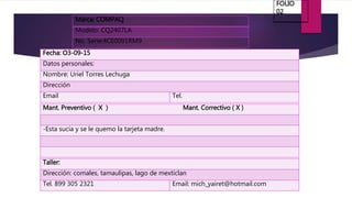 Marca: COMPAQ
Modelo: CQ2407LA
No. Serie:4CE0091RM9
Fecha: O3-09-15
Datos personales:
Nombre: Uriel Torres Lechuga
Dirección
Email Tel.
Mant. Preventivo ( X ) Mant. Correctivo ( X )
-Esta sucia y se le quemo la tarjeta madre.
Taller:
Dirección: comales, tamaulipas, lago de mexticlan
Tel. 899 305 2321 Email: mich_yairet@hotmail.com
FOLIO
02
 