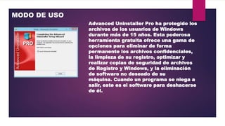 MODO DE USO
Advanced Uninstaller Pro ha protegido los
archivos de los usuarios de Windows
durante más de 15 años. Esta poderosa
herramienta gratuita ofrece una gama de
opciones para eliminar de forma
permanente los archivos confidenciales,
la limpieza de su registro, optimizar y
realizar copias de seguridad de archivos
de Registro y Windows, y la eliminación
de software no deseado de su
máquina. Cuando un programa se niega a
salir, este es el software para deshacerse
de él.
 