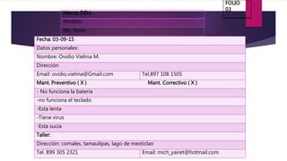 Marca: DELL
Modelo:
No. Serie:
Fecha: 03-09-15
Datos personales:
Nombre: Ovidio Vielma M.
Dirección
Email: ovidio.vielma@Gmail.com Tel.897 108 1505
Mant. Preventivo ( X ) Mant. Correctivo ( X )
- No funciona la bateria
-no funciona el teclado
-Esta lenta
-Tiene virus
-Esta sucia
Taller:
Dirección: comales, tamaulipas, lago de mexticlan
Tel. 899 305 2321 Email: mich_yairet@hotmail.com
FOLIO
03
 
