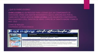 ¿ QUE ES OVERCLOCKING?
OVERCLOCKING ES UN PROCESO PARA LOGRAR QUE UN COMPONENTE DE
HARDWARE OPERE CON MAYOR RENDIMIENTO QUE EL ESPECIFICADO POR EL
FABRICANTE. PUEDES APLICAR OVERCLOCKING A LOS SIGUIENTES COMPONENTES:
PROCESADORES (CPU), TARJETAS DE VIDEO, CHIPS DE LA TARJETA MADRE Y RAM.19
AGO. 2013
COMO SE REALIZA:
COMPRENDE LOS PASOS BÁSICOS
O
 