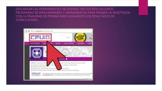 DESCARGAR LAS HERRAMIENTAS NECESARIAS: NECESITARAS ALGUNOS
PROGRAMAS DE BENCHMARKING Y HERRAMIENTAS PARA PROBAR LA RESISTENCIA
CON LA FINALIDAD DE PROBAR ADECUADAMENTE LOS RESULTADOS DE
OVERCLOCKING.
 