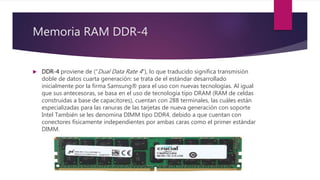 Memoria RAM DDR-4
 DDR-4 proviene de ("Dual Data Rate 4"), lo que traducido significa transmisión
doble de datos cuarta generación: se trata de el estándar desarrollado
inicialmente por la firma Samsung® para el uso con nuevas tecnologías. Al igual
que sus antecesoras, se basa en el uso de tecnología tipo DRAM (RAM de celdas
construidas a base de capacitores), cuentan con 288 terminales, las cuáles están
especializadas para las ranuras de las tarjetas de nueva generación con soporte
Intel También se les denomina DIMM tipo DDR4, debido a que cuentan con
conectores físicamente independientes por ambas caras como el primer estándar
DIMM.
 