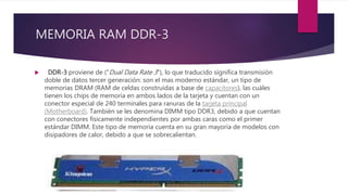 MEMORIA RAM DDR-3
 DDR-3 proviene de ("Dual Data Rate 3"), lo que traducido significa transmisión
doble de datos tercer generación: son el mas moderno estándar, un tipo de
memorias DRAM (RAM de celdas construidas a base de capacitores), las cuáles
tienen los chips de memoria en ambos lados de la tarjeta y cuentan con un
conector especial de 240 terminales para ranuras de la tarjeta principal
(Motherboard). También se les denomina DIMM tipo DDR3, debido a que cuentan
con conectores físicamente independientes por ambas caras como el primer
estándar DIMM. Este tipo de memoria cuenta en su gran mayoría de modelos con
disipadores de calor, debido a que se sobrecalientan.
 
