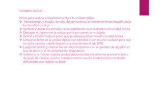 Unidades ópticas
Pasos para realizar el mantenimiento a la unidad óptica
 herramientas y estado de sitio donde haremos el mantenimiento después quita
los tornillos de la pc
 Verificar y quitar los tornillos correspondientes que sostienen a la unidad óptica
 Destapar o desmontar la unidad parte por parte con cuidado
 Retirar y limpiar todo el polvo que pueda perjudicar nuestra unidad óptica
 Limpiar el lente de la unidad óptica con sencillez y con mucho cuidado para que
no sufra cambio o daño alguno a la hora de leer el cd/ DVD
 Luego de tararlo y colocar los tornillos limpiamos con un pedazo de algodón el
bus de datos y el de alimentación respiratoria
 Volvemos a montar nuestra unidad óptica donde inicialmente la encontramos
después de realizar nuestro mantenimiento nuestra unidad óptica no tendrá
dificultades par realizar su labor
 