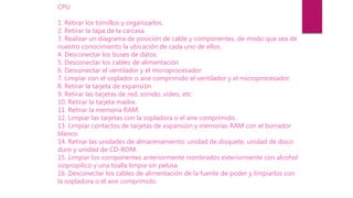 CPU
1. Retirar los tornillos y organizarlos.
2. Retirar la tapa de la carcasa.
3. Realizar un diagrama de posición de cable y componentes, de modo que sea de
nuestro conocimiento la ubicación de cada uno de ellos.
4. Desconectar los buses de datos.
5. Desconectar los cables de alimentación
6. Desconectar el ventilador y el microprocesador
7. Limpiar con el soplador o aire comprimido el ventilador y el microprocesador.
8. Retirar la tarjeta de expansión
9. Retirar las tarjetas de red, sonido, video, etc.
10. Retirar la tarjeta madre.
11. Retirar la memoria RAM.
12. Limpiar las tarjetas con la sopladora o el aire comprimido.
13. Limpiar contactos de tarjetas de expansión y memorias RAM con el borrador
blanco.
14. Retirar las unidades de almacenamiento: unidad de disquete, unidad de disco
duro y unidad de CD-ROM.
15. Limpiar los componentes anteriormente nombrados exteriormente con alcohol
isopropilico y una toalla limpia sin pelusa.
16. Desconectar los cables de alimentación de la fuente de poder y limpiarlos con
la sopladora o el aire comprimido.
 