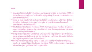 RAM
 Apaga el computador. El primer punto para limpiar la memoria RAM es
tener la computadora u ordenador apagado y sin estar conectado a la
corriente eléctrica.
 Abra la caja o gabinete del computador. Los tamaños y formas de los
tornillos varían de una caja a otra, por lo que debes verificar cuál
herramienta es la indicada.
 Quita los módulos de memoria RAM. Remueve cada módulo al ubicar
unos pequeños seguros de color blanco, que debes presionar para que
el módulo quede liberado.
 Limpia los módulos. Utilizando un producto limpiador de electrónicos,
pasa una pequeña franela por los contactos y el resto de cada módulo.
La limpieza puede durar 1-2 minutos.
 Reinstala los módulos y cierra la caja. Una vez terminada la limpieza,
vuelve a colocar los módulos de memoria RAM en las ranuras y después
cierra la caja o gabinete del computador.
 