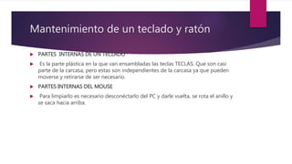 Mantenimiento de un teclado y ratón
 PARTES INTERNAS DE UN TECLADO
 Es la parte plástica en la que van ensambladas las teclas TECLAS: Que son casi
parte de la carcasa, pero estas son independientes de la carcasa ya que pueden
moverse y retirarse de ser necesario.
 PARTES INTERNAS DEL MOUSE
 Para limpiarlo es necesario desconéctarlo del PC y darle vuelta, se rota el anillo y
se saca hacia arriba.
 