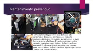 Mantenimiento preventivo
el mantenimiento preventivo es el destinado a la
conservación de equipos o instalaciones mediante
realización de revisión y reparación que garanticen su buen
funcionamiento y fiabilidad. El mantenimiento preventivo
se realiza en equipos en condiciones de funcionamiento,
por oposición al mantenimiento correctivo que repara o
pone en condiciones de funcionamiento aquellos que dejaron
de funcionar o están dañados.
 