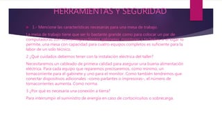 HERRAMIENTAS Y SEGURIDAD
 1.- Mencione las características necesarias para una mesa de trabajo.
La mesa de trabajo tiene que ser lo bastante grande como para colocar un par de
computadoras con sus correspondientes gabinetes, monitores y teclados; si el lugar lo
permite, una mesa con capacidad para cuatro equipos completos es suficiente para la
labor de un solo técnico.
2 ¿Qué cuidados debemos tener con la instalación eléctrica del taller?
Necesitaremos un cableado de primera calidad para asegurar una buena alimentación
eléctrica. Para cada equipo que reparemos precisaremos, como mínimo, un
tomacorriente para el gabinete y uno para el monitor. Como también tendremos que
conectar dispositivos adicionales –como parlantes o impresoras–, el número de
tomacorrientes aumenta. Como norma.
3 ¿Por qué es necesaria una conexión a tierra?
Para interrumpir el suministro de energía en caso de cortocircuitos o sobrecarga.
 