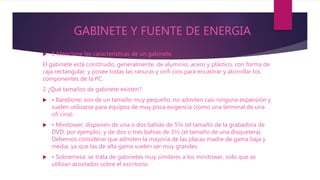 GABINETE Y FUENTE DE ENERGIA
 1 Mencione las características de un gabinete.
El gabinete está construido, generalmente, de aluminio, acero y plástico, con forma de
caja rectangular, y posee todas las ranuras y orifi cios para encastrar y atornillar los
componentes de la PC.
2 ¿Qué tamaños de gabinete existen?
 • Barebone: son de un tamaño muy pequeño, no admiten casi ninguna expansión y
suelen utilizarse para equipos de muy poca exigencia (como una terminal de una
ofi cina).
 • Minitower: disponen de una o dos bahías de 5¼ (el tamaño de la grabadora de
DVD, por ejemplo), y de dos o tres bahías de 3½ (el tamaño de una disquetera).
Debemos considerar que admiten la mayoría de las placas madre de gama baja y
media, ya que las de alta gama suelen ser muy grandes.
 • Sobremesa: se trata de gabinetes muy similares a los minitower, solo que se
utilizan acostados sobre el escritorio.
 