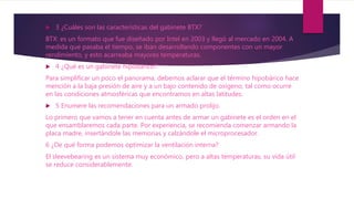  3 ¿Cuáles son las características del gabinete BTX?
BTX: es un formato que fue diseñado por Intel en 2003 y llegó al mercado en 2004. A
medida que pasaba el tiempo, se iban desarrollando componentes con un mayor
rendimiento, y esto acarreaba mayores temperaturas.
 4 ¿Qué es un gabinete hipobárico?
Para simplificar un poco el panorama, debemos aclarar que el término hipobárico hace
mención a la baja presión de aire y a un bajo contenido de oxígeno, tal como ocurre
en las condiciones atmosféricas que encontramos en altas latitudes.
 5 Enumere las recomendaciones para un armado prolijo.
Lo primero que vamos a tener en cuenta antes de armar un gabinete es el orden en el
que ensamblaremos cada parte. Por experiencia, se recomienda comenzar armando la
placa madre, insertándole las memorias y calzándole el microprocesador.
6 ¿De qué forma podemos optimizar la ventilación interna?
El sleevebearing es un sistema muy económico, pero a altas temperaturas, su vida útil
se reduce considerablemente.
 