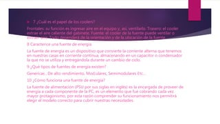  7 ¿Cuál es el papel de los coolers?
Frontales: su función es ingresar aire en el equipo y, así, ventilarlo. Trasero: el cooler
extrae el aire caliente del gabinete. Fuente: el cooler de la fuente puede ventilar o
extraer aire. Todo dependerá de la orientación y de la ubicación de la fuente.
8 Caracterice una fuente de energía.
La fuente de energía es un dispositivo que convierte la corriente alterna que tenemos
en nuestras casas en corriente continua, almacenando en un capacitor o condensador
la que no se utiliza y entregándola durante un cambio de ciclo.
9 ¿Qué tipos de fuentes de energía existen?
Genericas , De alto rendimiento, Mod,ulares, Semimodulares Etc…
10 ¿Cómo funciona una fuente de energía?
La fuente de alimentación (PSU por sus siglas en inglés) es la encargada de proveer de
energía a cada componente de la PC, es un elemento que fué cobrando cada vez
mayor protagonismo, por esta razón comprender su funcionamiento nos permitirá
elegir el modelo correcto para cubrir nuestras necesidades.
 