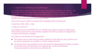  5 ¿Qué es el northbridge y el southbridge?
el northbridge (o puente norte) es la parte principal que conforma el chipset y fue
concebido como concepto junto con la especificación ATX. El objetivo de este
integrado es controlar gran número de dispositivos, como la controladora del bus PCI,
los puertos USB y FireWire, y también las controladoras para unidades Serial ATA y
Parallel ATA, entre otras funciones importantes.
6 Enumere los principales componentes integrados del motherboard.
Conectores VGA ,Hdmi , Sata.
7 ¿Qué es el P.O.S.T.?
Los códigos de error del POST son un método que utilizan las placas madre para
informarnos acerca de inconvenientes surgidos durante la prueba y el diagnóstico
iniciales del hardware instalado.
8 ¿Cuáles son los límites de la reparación?
 Para dejar más en claro este concepto, podemos citar algunos casos prácticos en
los que la reparación es inviable o, a veces, antieconómica.
 Las situaciones más probables en las que tenemos reparaciones limitadas suceden
en los elementos de hardware más importantes, como motherboard,
microprocesadores, discos duros y módulos de
 
