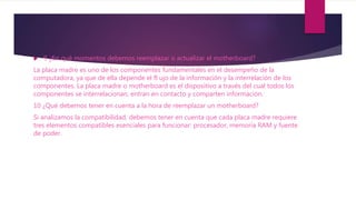  9 ¿En qué momentos debemos reemplazar o actualizar el motherboard?
La placa madre es uno de los componentes fundamentales en el desempeño de la
computadora, ya que de ella depende el fl ujo de la información y la interrelación de los
componentes. La placa madre o motherboard es el dispositivo a través del cual todos los
componentes se interrelacionan, entran en contacto y comparten información.
10 ¿Qué debemos tener en cuenta a la hora de reemplazar un motherboard?
Si analizamos la compatibilidad, debemos tener en cuenta que cada placa madre requiere
tres elementos compatibles esenciales para funcionar: procesador, memoria RAM y fuente
de poder.
 