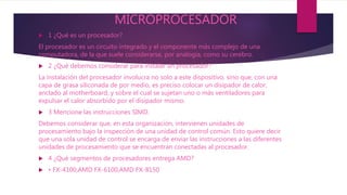 MICROPROCESADOR
 1 ¿Qué es un procesador?
El procesador es un circuito integrado y el componente más complejo de una
computadora, de la que suele considerarse, por analogía, como su cerebro.
 2 ¿Qué debemos considerar para instalar un procesador?
La instalación del procesador involucra no solo a este dispositivo, sino que, con una
capa de grasa siliconada de por medio, es preciso colocar un disipador de calor,
anclado al motherboard, y sobre el cual se sujetan uno o más ventiladores para
expulsar el calor absorbido por el disipador mismo.
 3 Mencione las instrucciones SIMD.
Debemos considerar que, en esta organización, intervienen unidades de
procesamiento bajo la inspección de una unidad de control común. Esto quiere decir
que una sola unidad de control se encarga de enviar las instrucciones a las diferentes
unidades de procesamiento que se encuentran conectadas al procesador.
 4 ¿Qué segmentos de procesadores entrega AMD?
 • FX-4100,AMD FX-6100,AMD FX-8150
 