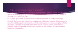  9 ¿Qué necesitamos para refrigerar un procesador?
Se debe utilizar la jeringa que se vende con la pasta térmica. Necesita colocar una pequeña
porción de la pasta nueva en el centro del disipador del cooler. Es preciso tener cuidado al
ejercer presión sobre la jeringa.
 10 ¿Qué aplicaciones podemos utilizar para realizar pruebas de hardware stresing?
Prime95, El programa que utilizaremos para efectuar el hardware stressing del procesador se
llama Prime95 (que podemos encontrar en la dirección web www.mersenne.org/freesoft). Su
verdadero propósito, en realidad, es encontrar nuevos números primos, pero con cada
iteración, el cálculo se vuelve cada vez más complejo, lo que aumenta progresivamente la
exigencia del procesador.
 