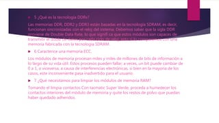  5 ¿Qué es la tecnología DDRx?
Las memorias DDR, DDR2 y DDR3 están basadas en la tecnología SDRAM, es decir,
funcionan sincronizadas con el reloj del sistema. Debemos saber que la sigla DDR
proviene de Double Data Rate, lo que signifi ca que estos módulos son capaces de
transmitir el doble de datos por cada ciclo de reloj, esto si lo comparamos con una
memoria fabricada con la tecnología SDRAM.
 6 Caracterice una memoria ECC.
Los módulos de memoria procesan miles y miles de millones de bits de información a
lo largo de su vida útil. Estos procesos pueden fallar; a veces, un bit puede cambiar de
0 a 1, o viceversa, a causa de interferencias electrónicas, si bien en la mayoría de los
casos, este inconveniente pasa inadvertido para el usuario.
 7 ¿Qué necesitamos para limpiar los módulos de memoria RAM?
Tomando el limpia contactos Con tacmatic Super Verde, proceda a humedecer los
contactos interiores del módulo de memoria y quite los restos de polvo que puedan
haber quedado adheridos.
 