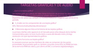 TARGETAS GRAFICAS Y DE AUDIO
1 ¿Qué es la tarjeta gráﬁca?
Las tarjetas gráfi cas o placas de video tienen la función de procesar los datos que
provienen de la CPU y transformarlos en señales eléctricas, que, a su vez, algún
dispositivo de salida (casi siempre, un monitor) traduce en imágenes que vemos en la
pantalla.
 2 ¿Cuáles son los componentes de una tarjeta gráﬁca?
GPU, Memoria Grafica,Ramdac,Alimentacion
 3 Mencione algunos hitos en la historia de las tarjetas gráﬁcas.
La primera interfaz color apareció en el mercado pocos años después de la interfaz
monocromática, pero no tuvo mucho éxito a causa del elevado costo y la baja
resolución con que representaba los gráficos.
 4 ¿Cómo funciona una tarjeta gráﬁca?
Es necesario precisar que las interfaces de video se componen de tres partes
primordiales: el procesador gráfi co, también conocido como GPU; la VRAM (se trata
de la memoria RAM de video) y por último el DAC o conversor digital/analógico.
 