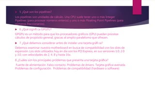  5 ¿Qué son los pipelines?
Los pipelines son unidades de cálculo. Una CPU suele tener uno o más Integer
Pipelines (para procesar números enteros) y uno o más Floating Point Pipelines (para
números fraccionarios).
 6 ¿Qué signiﬁ ca GPGPU?
GPGPU es un método para que los procesadores gráficos (GPU) puedan procesar
cálculos de propósito general, gracias al amplio paralelismo que ofrecen.
 7 ¿Qué debemos considerar antes de instalar una tarjeta gráﬁ ca?
Debemos examinar nuestro motherboard en busca de compatibilidad con los slots de
expansión. Los slots utilizados hoy en día son los PCI Express, en sus versiones 1.0, 2.0
y 3.0, con velocidades de 2, 4, 8 y hasta 16x.
8 ¿Cuáles son los principales problemas que presenta una tarjeta gráﬁca?
Fuente de alimentación .Falso contacto. Problemas de drivers. Tarjeta gráfica averiada.
Problemas de configuración. Problemas de compatibilidad (hardware o software)
 