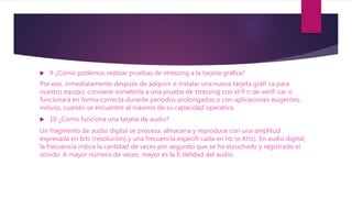  9 ¿Cómo podemos realizar pruebas de stressing a la tarjeta gráﬁca?
Por eso, inmediatamente después de adquirir e instalar una nueva tarjeta gráfi ca para
nuestro equipo, conviene someterla a una prueba de stressing con el fi n de verifi car si
funcionará en forma correcta durante períodos prolongados o con aplicaciones exigentes,
incluso, cuando se encuentre al máximo de su capacidad operativa.
 10 ¿Cómo funciona una tarjeta de audio?
Un fragmento de audio digital se procesa, almacena y reproduce con una amplitud
expresada en bits (resolución) y una frecuencia especifi cada en Hz (o KHz). En audio digital,
la frecuencia indica la cantidad de veces por segundo que se ha escuchado y registrado el
sonido. A mayor número de veces, mayor es la fi delidad del audio.
 