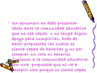 • Un personero no debe presentar
  ideas ante la comunidad educativa
  que no sea capaz o no tenga algún
  apoyo para cumplirlas. Debe de
  hacer propuestas las cuales se
  sienta capaz de hacerlas y no por
  comprar un voto ni hacerles
  ilusiones a la comunidad educativa
  con una propuesta que ni va a
  cumplir solo porque se siente capas
 