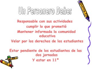 Responsable con sus actividades
        cumplir lo que prometió
   Mantener informada la comunidad
                educativa
Velar por los derechos de los estudiantes

Estar pendiente de los estudiantes de las
               dos jornadas
             Y estar en 11º
 