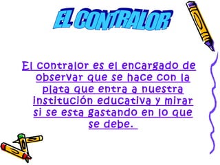 El contralor es el encargado de
   observar que se hace con la
    plata que entra a nuestra
  institución educativa y mirar
  si se esta gastando en lo que
             se debe.
 