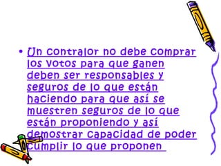 • Un contralor no debe comprar
  los votos para que ganen
  deben ser responsables y
  seguros de lo que están
  haciendo para que así se
  muestren seguros de lo que
  están proponiendo y así
  demostrar capacidad de poder
  cumplir lo que proponen
 