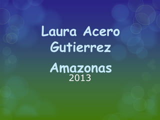 2013
Laura Acero
Gutierrez
Amazonas
 