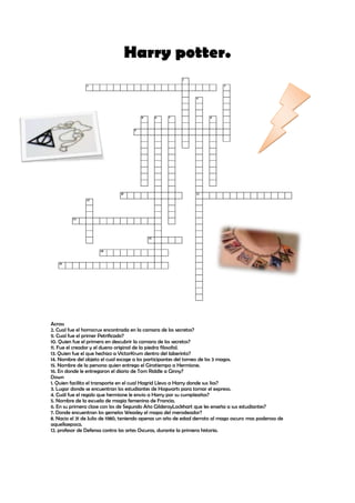 Harry potter.




Across
2. Cual fue el horrocrux encontrada en la camara de los secretos?
9. Cual fue el primer Petrificado?
10. Quien fue el primero en descubrir la camara de los secretos?
11. Fue el creador y el dueno original de la piedra filosofal.
13. Quien fue el que hechizo a VictorKrum dentro del laberinto?
14. Nombre del objeto el cual escoge a los participantes del torneo de los 3 magos.
15. Nombre de la persona quien entrego el Giratiempo a Hermione.
16. En donde le entregaron el diario de Tom Riddle a Ginny?
Down
1. Quien facilito el transporte en el cual Hagrid Llevo a Harry donde sus lios?
3. Lugar donde se encuentran los estudiantes de Hogwarts para tomar el expreso.
4. Cuál fue el regalo que hermione le envio a Harry por su cumpleaños?
5. Nombre de la escuela de magia femenina de Francia.
6. En su primera clase con los de Segundo Año GilderoyLockhart que les enseña a sus estudiantes?
7. Donde encuentran los gemelos Weasley el mapa del merodeador?
8. Nacio el 31 de Julio de 1980, teniendo apenas un año de edad derroto al mago oscuro mas poderoso de
aquellaepoca.
12. profesor de Defensa contra las artes Oscuras, durante la primera historia.
 