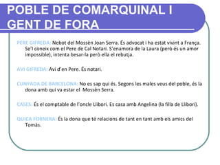 POBLE DE COMARQUINAL I GENT DE FORA PERE GIFREDA:  Nebot del Mossèn Joan Serra. És advocat i ha estat vivint a França. Se’l coneix com el Pere de Cal Notari. S’enamora de la Laura (però és un amor impossible), intenta besar-la però ella el rebutja.   AVI GIFREDA:  Avi d’en Pere. És notari. CUNYADA DE BARCELONA:  No es sap qui és. Segons les males veus del poble, és la dona amb qui va estar el  Mossèn Serra. CASES:  És el comptable de l’oncle Llibori. Es casa amb Angelina (la filla de Llibori). QUICA FORNERA:  És la dona que té relacions de tant en tant amb els amics del   Tomàs.   