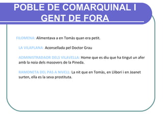 POBLE DE COMARQUINAL I GENT DE FORA FILOMENA:  Alimentava a en Tomàs quan era petit. LA VILAPLANA :  Aconsellada pel Doctor Grau ADMINISTRADAOR DELS VILAVELLA:  Home que es diu que ha tingut un afer amb la noia dels masovers de la Pineda. RAMONETA DEL PAS A NIVELL:  La nit que en Tomàs, en Llibori i en Joanet surten, ella es la seva prostituta. 